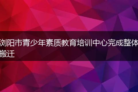 浏阳市青少年素质教育培训中心完成整体搬迁