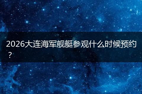 2026大连海军舰艇参观什么时候预约？