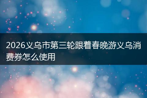 2026义乌市第三轮跟着春晚游义乌消费券怎么使用