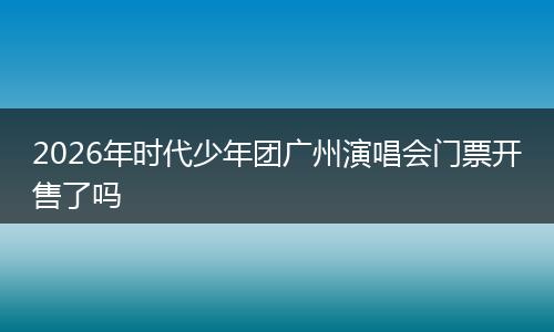 2026年时代少年团广州演唱会门票开售了吗