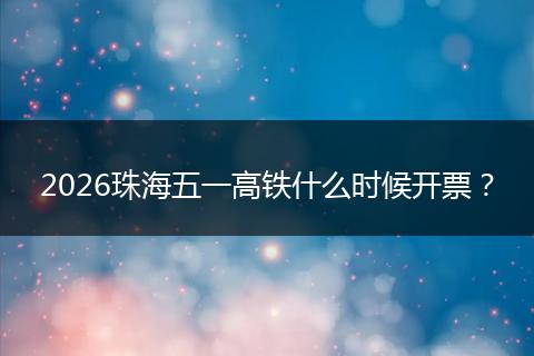 2026珠海五一高铁什么时候开票？