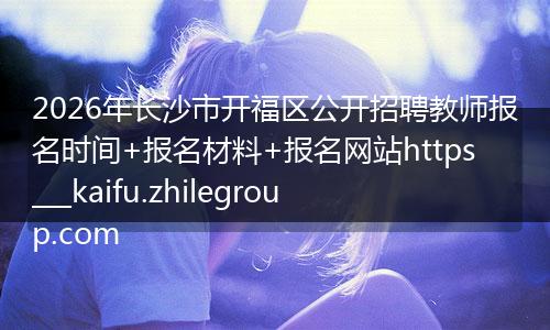 2026年长沙市开福区公开招聘教师报名时间+报名材料+报名网站https___kaifu.zhilegroup.com