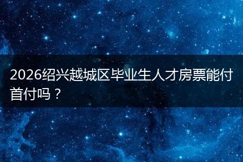 2026绍兴越城区毕业生人才房票能付首付吗？
