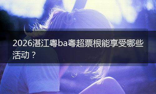 2026湛江粤ba粤超票根能享受哪些活动？