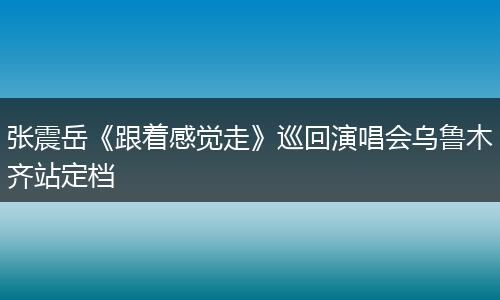 张震岳《跟着感觉走》巡回演唱会乌鲁木齐站定档