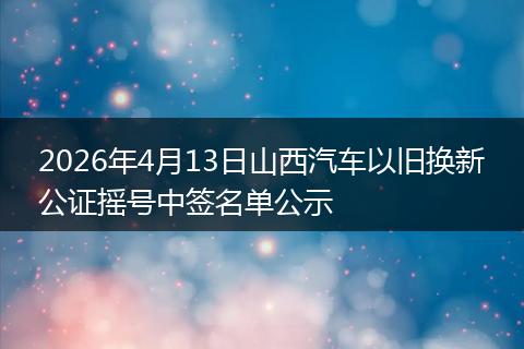 2026年4月13日山西汽车以旧换新公证摇号中签名单公示
