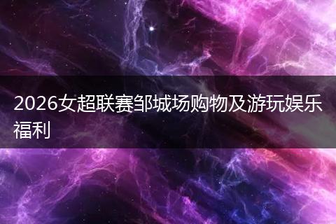 2026女超联赛邹城场购物及游玩娱乐福利