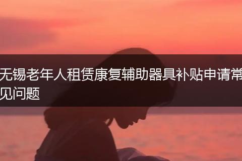 无锡老年人租赁康复辅助器具补贴申请常见问题