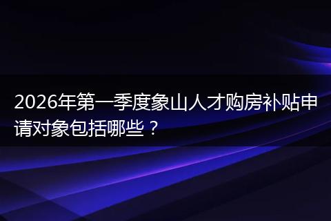 2026年第一季度象山人才购房补贴申请对象包括哪些？