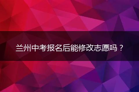 兰州中考报名后能修改志愿吗？