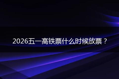2026五一高铁票什么时候放票？