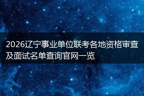 2026辽宁事业单位联考各地资格审查及面试名单查询官网一览
