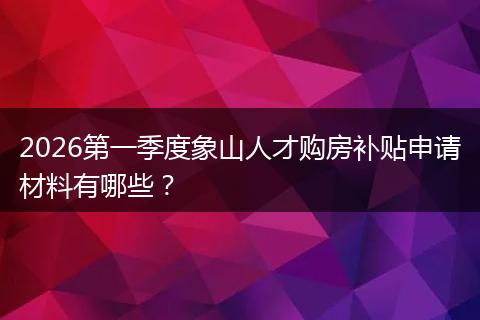 2026第一季度象山人才购房补贴申请材料有哪些？