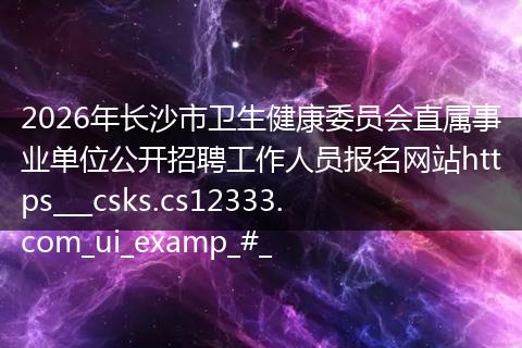 2026年长沙市卫生健康委员会直属事业单位公开招聘工作人员报名网站https___csks.cs12333.com_ui_examp_#_