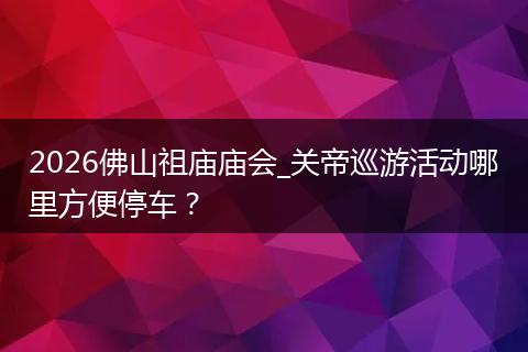 2026佛山祖庙庙会_关帝巡游活动哪里方便停车？
