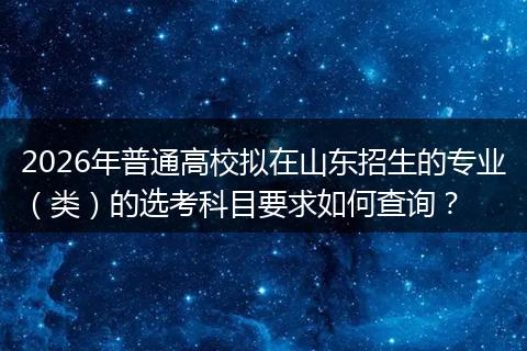 2026年普通高校拟在山东招生的专业（类）的选考科目要求如何查询？