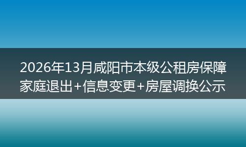 2026年13月咸阳市本级公租房保障家庭退出+信息变更+房屋调换公示