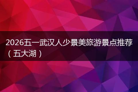 2026五一武汉人少景美旅游景点推荐（五大湖）