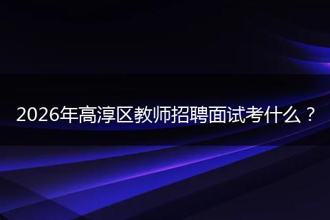 2026年高淳区教师招聘面试考什么？