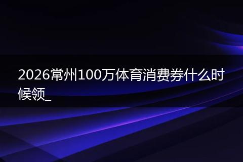 2026常州100万体育消费券什么时候领_