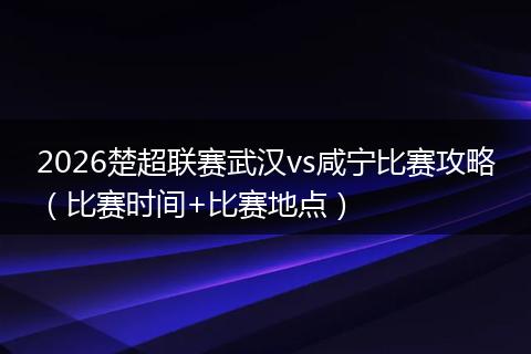 2026楚超联赛武汉vs咸宁比赛攻略（比赛时间+比赛地点）