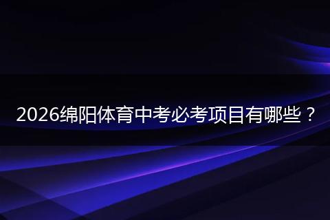 2026绵阳体育中考必考项目有哪些？