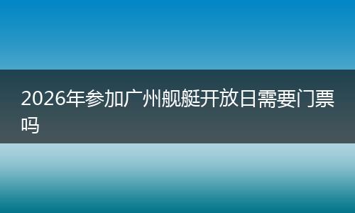 2026年参加广州舰艇开放日需要门票吗