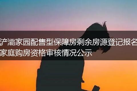 浐灞家园配售型保障房剩余房源登记报名家庭购房资格审核情况公示