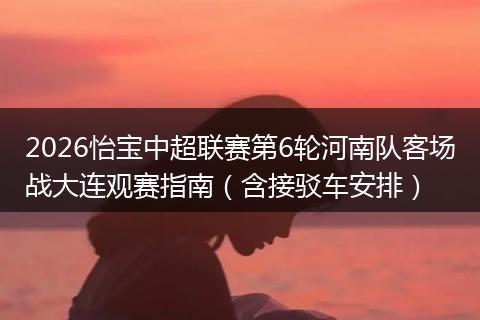 2026怡宝中超联赛第6轮河南队客场战大连观赛指南（含接驳车安排）