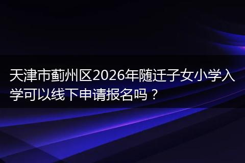 天津市蓟州区2026年随迁子女小学入学可以线下申请报名吗？