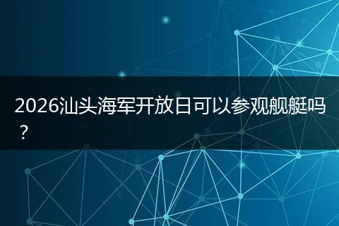 2026汕头海军开放日可以参观舰艇吗？