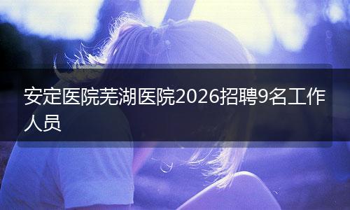安定医院芜湖医院2026招聘9名工作人员