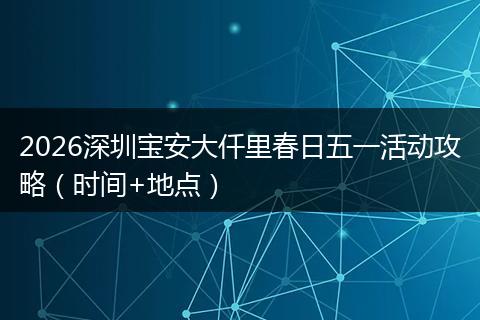 2026深圳宝安大仟里春日五一活动攻略（时间+地点）