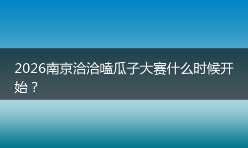 2026南京洽洽嗑瓜子大赛什么时候开始？