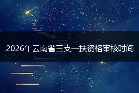 2026年云南省三支一扶资格审核时间