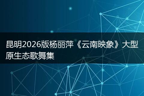 昆明2026版杨丽萍《云南映象》大型原生态歌舞集