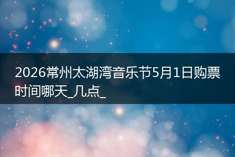 2026常州太湖湾音乐节5月1日购票时间哪天_几点_