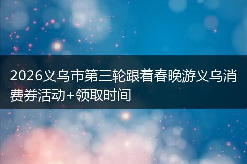 2026义乌市第三轮跟着春晚游义乌消费券活动+领取时间