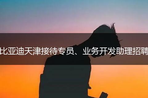 比亚迪天津接待专员、业务开发助理招聘