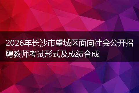 2026年长沙市望城区面向社会公开招聘教师考试形式及成绩合成
