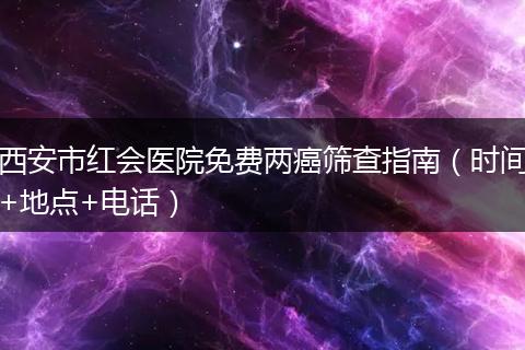 西安市红会医院免费两癌筛查指南（时间+地点+电话）