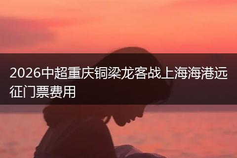 2026中超重庆铜梁龙客战上海海港远征门票费用