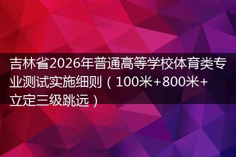 吉林省2026年普通高等学校体育类专业测试实施细则（100米+800米+立定三级跳远）