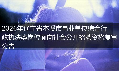 2026年辽宁省本溪市事业单位综合行政执法类岗位面向社会公开招聘资格复审公告