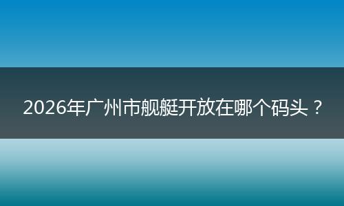2026年广州市舰艇开放在哪个码头？