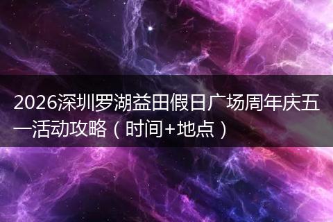 2026深圳罗湖益田假日广场周年庆五一活动攻略（时间+地点）