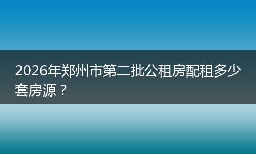 2026年郑州市第二批公租房配租多少套房源？