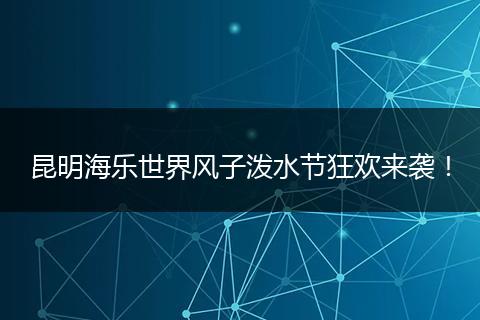 昆明海乐世界风子泼水节狂欢来袭！