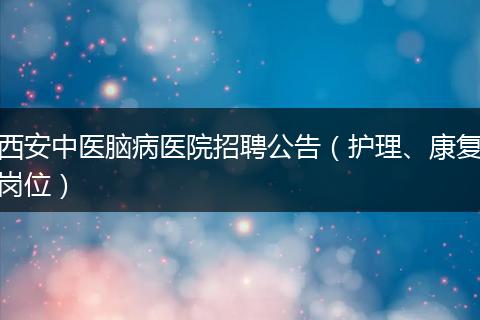 西安中医脑病医院招聘公告（护理、康复岗位）