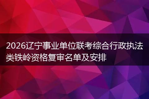 2026辽宁事业单位联考综合行政执法类铁岭资格复审名单及安排
